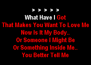 33333

What Have I Got
That Makes You Want To Love Me
Now Is It My Body..
0r Someone I Might Be

0r Something Inside Me..
You Better Tell Me