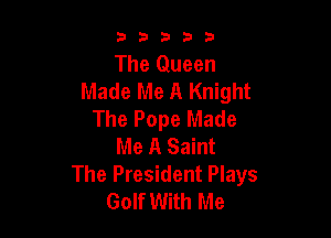 33333

The Queen
Made Me A Knight
The Pope Made

Me A Saint

The President Plays
Golf With Me