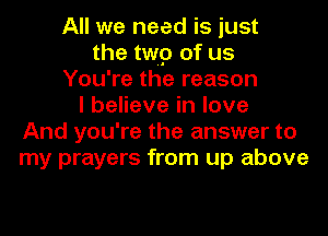 All we need is just
the twp of us
You're the reason
I believe in love
And you're the answer to
my prayers from up above