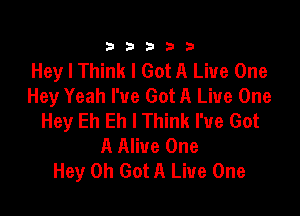 333332!

Hey I Think I Got A Live One
Hey Yeah I've Got A Live One

Hey Eh Eh I Think I've Got
A Alive One
Hey 0h Got A Live One