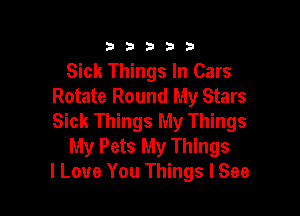 333332!

Sick Things In Cars
Rotate Round My Stars

Sick Things My Things
My Pets My Things
I Love You Things I See