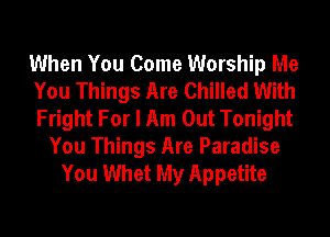 When You Come Worship Me
You Things Are Chilled With
Fright For I Am Out Tonight

You Things Are Paradise
You Whet My Appetite