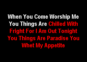 When You Come Worship Me
You Things Are Chilled With
Fright For I Am Out Tonight

You Things Are Paradise You
Whet My Appetite