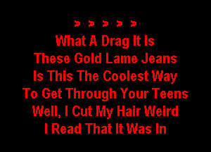 33333

What A Drag It Is
These Gold Lame Jeans
Is This The Coolest Way

To Get Through Your Teens
Well, I Cut My Hair Weird
I Read That It Was In