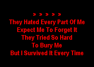 333332!

They Hated Every Part Of Me
Expect Me To Forget It

They Tried So Hard
To Bury Me
But I Survived It Every Time
