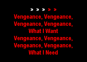 33333

1Vengeance, Vengeance,
1Vengeance, Vengeance,
What I Want
Vengeance, Vengeance,
Vengeance, Vengeance,

What I Need I