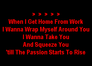 33333

When I Get Home From Work
I Wanna Wrap Myself Around You
I Wanna Take You

And Squeeze You
'till The Passion Starts To Rise