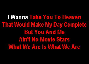 I Wanna Take You To Heaven
That Would Make My Day Complete
But You And Me
Ain't No Movie Stars
What We Are Is What We Are