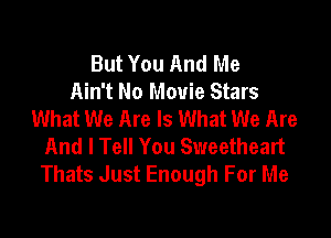 But You And Me
Ain't No Movie Stars
What We Are Is What We Are

And I Tell You Sweetheart
Thats Just Enough For Me