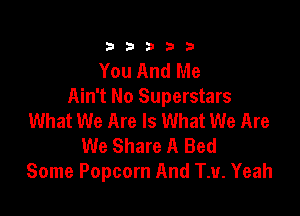 333332!

You And Me
Ain't No Superstars

What We Are Is What We Are
We Share A Bed
Some Popcorn And TM. Yeah