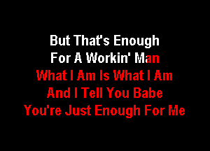 But Thafs Enough
For A Workin' Man
What I Am Is What I Am

And I Tell You Babe
You're Just Enough For Me