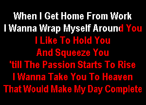 When I Get Home From Work
I Wanna Wrap Myself Around You
I Like To Hold You
And Squeeze You
'till The Passion Starts To Rise
I Wanna Take You To Heaven
That Would Make My Day Complete