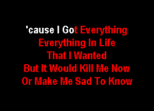 'cause I Got Everything
Everything In Life
That I Wanted

But It Would Kill Me Now
Or Make Me Sad To Know