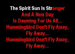 The Spirit Sun ls Stronger
And A New Day
Is Dawning For Us All...
Hummingbird Don't Fly Away,
Fly Away...
Hummingbird Don't Fly Away,
Fly Away...