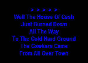 b33321

Well The House Of Cash
Just Burned Down
All The Way

To The Cold Hard Ground
The Gawkers Came
From All Over Town