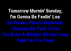 Tomorrow Mornin' Sunday,
I'm Gonna Be Feelin' Low
So Please, Please Bartender
I Wanna Six Pack To Go
I've Been A-drinkin' All Day Long
Takin' In The Town