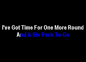 I've Got Time For One More Round

And A Six Pack To Go