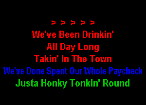 333332!

We've Been Drinkin'
All Day Long

Takin' In The Town
We've Done Spent OurWhole Paycheck
Justa Honky Tonkin' Round