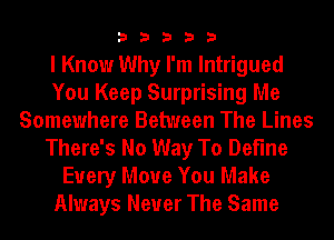 33333

I Know Why I'm Intrigued
You Keep Surprising Me
Somewhere Between The Lines
There's No Way To Define
Every Move You Make
Always Never The Same