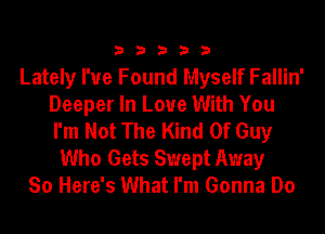 33333

Lately I've Found Myself Fallin'
Deeper In Love With You
I'm Not The Kind Of Guy

Who Gets Swept Away
So Here's What I'm Gonna Do