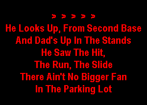 33333

He Looks Up, From Second Base
And Dad's Up In The Stands
He Saw The Hit,

The Run, The Slide
There Ain't No Bigger Fan
In The Parking Lot