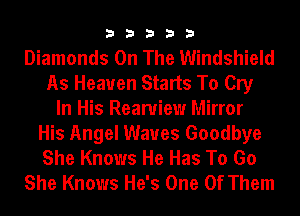 33333

Diamonds On The Windshield
As Heaven Starts To Cry
In His Reamiew Mirror
His Angel Waves Goodbye
She Knows He Has To Go
She Knows He's One Of Them