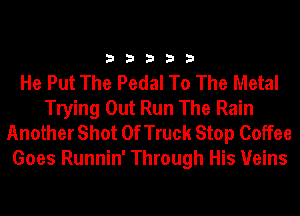 33333

He Put The Pedal To The Metal
Trying Out Run The Rain
Another Shot 0f Truck Stop Coffee
Goes Runnin' Through His Veins