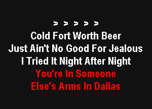 333332!

Cold Fort Worth Beer
Just Ain't No Good For Jealous

lTried It Night After Night