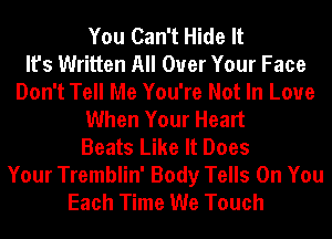 You Can't Hide It
It's Written All Over Your Face
Don't Tell Me You're Not In Love
When Your Heart
Beats Like It Does
Your Tremblin' Body Tells On You
Each Time We Touch