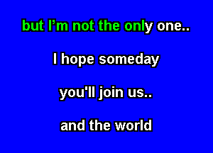 but Pm not the only one..

I hope someday
you'll join us..

and the world