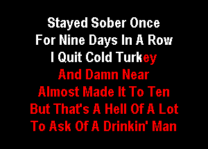 Stayed Sober Once
For Nine Days In A Row
I Quit Cold Turkey
And Damn Near
Almost Made It To Ten
But That's A Hell Of A Lot
To Ask Of A Drinkin' Man
