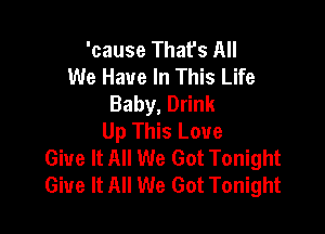 'cause That's All
We Have In This Life
Baby, Drink

Up This Love
Give It All We Got Tonight
Give It All We Got Tonight