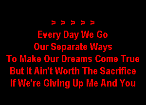 33333

Every Day We Go
Our Separate Ways
To Make Our Dreams Come True
But It Ain't Worth The Sacrifice
If We're Giving Up Me And You