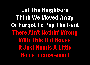 Let The Neighbors
Think We Moved Away
0r Forgot To Pay The Rent
There Ain't Nothin' Wrong
With This Old House
It Just Needs A Little
Home Improvement