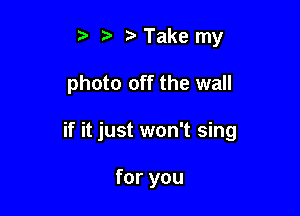 t' r Take my

photo off the wall

if it just won't sing

for you