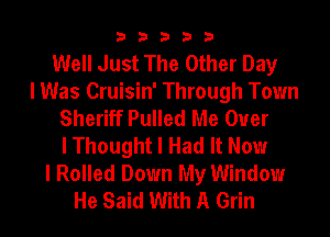 33333

Well Just The Other Day
I Was Cruisin' Through Town
Sheriff Pulled Me Ouer
I Thought I Had It Now
I Rolled Down My Window
He Said With A Grin