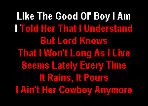 Like The Good Ol' Boy I Am
I Told Her That I Understand
But Lord Knows
That I Won't Long As I Live
Seems Lately Every Time
It Rains, It Pours
I Ain't Her Cowboy Anymore