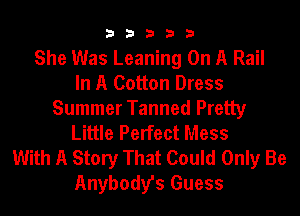 33333

She Was Leaning On A Rail
In A Cotton Dress
Summer Tanned Pretty
Little Perfect Mess
With A Story That Could Only Be
Anybody's Guess