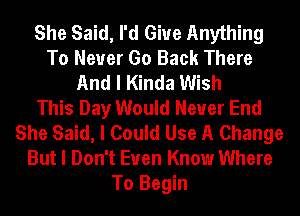 She Said, I'd Giue Anything
To Never Go Back There
And I Kinda Wish
This Day Would Never End
She Said, I Could Use A Change
But I Don't Even Know Where
To Begin