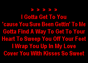 33333

I Gotta Get To You
'cause You Sure Been Gettin' To Me
Gotta Find A Way To Get To Your
Heart To Sweep You Off Your Feet
I Wrap You Up In My Love
Cover You With Kisses So Sweet