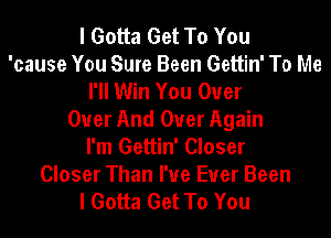 I Gotta Get To You
'cause You Sure Been Gettin' To Me
I'll Win You Over
Over And Over Again
I'm Gettin' Closer

Closer Than I've Ever Been
I Gotta Get To You