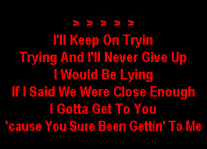 3 3 3 3 3
I'll Keep On Tryin
Trying And I'll Never Give Up
I Would Be Lying
If I Said We Were Close Enough
I Gotta Get To You
'cause You Sure Been Gettin' To Me