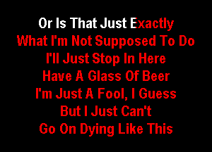 Or Is That Just Exactly
What I'm Not Supposed To Do
I'll Just Stop In Here
Have A Glass 0f Beer

I'm Just A Fool, I Guess
But I Just Can't
Go On Dying Like This