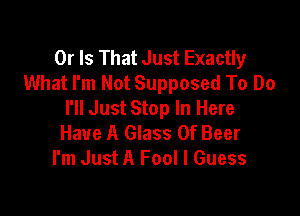 Or Is That Just Exactly
What I'm Not Supposed To Do
I'll Just Stop In Here

Have A Glass 0f Beer
I'm Just A Fool I Guess