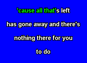 'cause all that's left

has gone away and there's

nothing there for you

to do