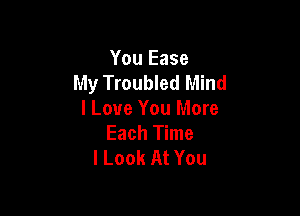 You Ease
My Troubled Mind

I Love You More
Each Time
I Look At You