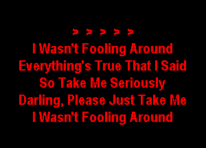 33333

I Wasn't Fooling Around
Euerything's True That I Said
So Take Me Seriously
Darling, Please Just Take Me
I Wasn't Fooling Around