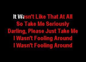 It Wasn't Like That At All
So Take Me Seriously
Darling, Please Just Take Me
I Wasn't Fooling Around
I Wasn't Fooling Around