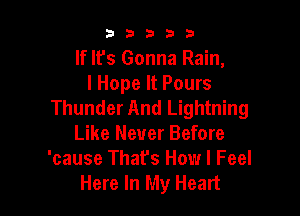 b33321

If It's Gonna Rain,
I Hope It Pours
Thunder And Lightning

Like Never Before
'cause That's How I Feel
Here In My Heart