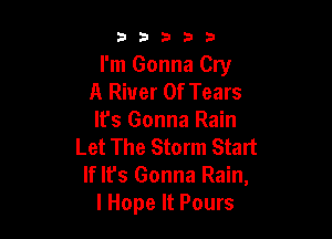 53333

I'm Gonna Cry
A River Of Tears

It's Gonna Rain
Let The Storm Start
If Ifs Gonna Rain,
lHope It Pours